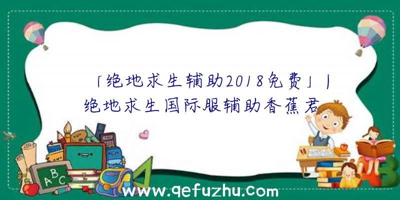 「绝地求生辅助2018免费」|绝地求生国际服辅助香蕉君